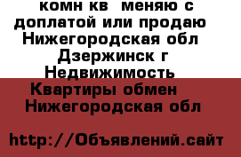 1комн.кв. меняю с доплатой или продаю - Нижегородская обл., Дзержинск г. Недвижимость » Квартиры обмен   . Нижегородская обл.